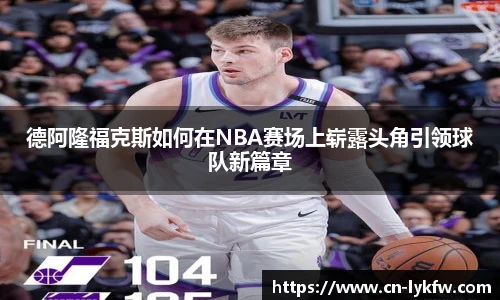 德阿隆福克斯如何在NBA赛场上崭露头角引领球队新篇章